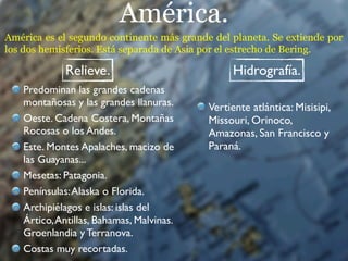 América.
América es el segundo continente más grande del planeta. Se extiende por
los dos hemisferios. Está separada de Asia por el estrecho de Bering.

             Relieve.                           Hidrografía.
   Predominan las grandes cadenas
   montañosas y las grandes llanuras.      Vertiente atlántica: Misisipi,
   Oeste. Cadena Costera, Montañas         Missouri, Orinoco,
   Rocosas o los Andes.                    Amazonas, San Francisco y
   Este. Montes Apalaches, macizo de       Paraná.
   las Guayanas...
   Mesetas: Patagonia.
   Penínsulas: Alaska o Florida.
   Archipiélagos e islas: islas del
   Ártico, Antillas, Bahamas, Malvinas.
   Groenlandia y Terranova.
   Costas muy recortadas.
 