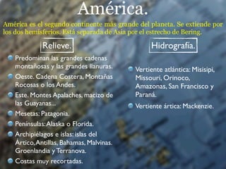 América.
América es el segundo continente más grande del planeta. Se extiende por
los dos hemisferios. Está separada de Asia por el estrecho de Bering.

             Relieve.                           Hidrografía.
   Predominan las grandes cadenas
   montañosas y las grandes llanuras.      Vertiente atlántica: Misisipi,
   Oeste. Cadena Costera, Montañas         Missouri, Orinoco,
   Rocosas o los Andes.                    Amazonas, San Francisco y
   Este. Montes Apalaches, macizo de       Paraná.
   las Guayanas...                         Vertiente ártica: Mackenzie.
   Mesetas: Patagonia.
   Penínsulas: Alaska o Florida.
   Archipiélagos e islas: islas del
   Ártico, Antillas, Bahamas, Malvinas.
   Groenlandia y Terranova.
   Costas muy recortadas.
 