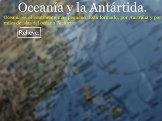 Oceanía y la Antártida.
Oceanía es el continente más pequeño. Está formado, por Australia y por
miles de islas del océano Pacífico.

      Relieve.
 