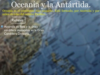 Oceanía y la Antártida.
Oceanía es el continente más pequeño. Está formado, por Australia y por
miles de islas del océano Pacífico.

       Relieve.
 Australia es llana y la única
 cordillera destacable es la Gran
 Cordillera Divisoria.
 