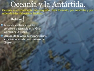 Oceanía y la Antártida.
Oceanía es el continente más pequeño. Está formado, por Australia y por
miles de islas del océano Pacífico.

      Relieve.
 Australia es llana y la única
 cordillera destacable es la Gran
 Cordillera Divisoria.
 Llanura de la Gran cuenca Artesiana
 y meseta ocupada por desierto de
 Gibson.
 