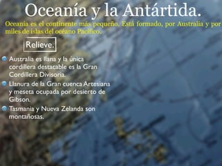 Oceanía y la Antártida.
Oceanía es el continente más pequeño. Está formado, por Australia y por
miles de islas del océano Pacífico.

      Relieve.
 Australia es llana y la única
 cordillera destacable es la Gran
 Cordillera Divisoria.
 Llanura de la Gran cuenca Artesiana
 y meseta ocupada por desierto de
 Gibson.
 Tasmania y Nueva Zelanda son
 montañosas.
 