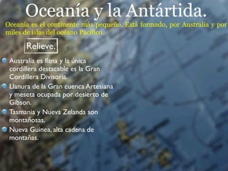 Oceanía y la Antártida.
Oceanía es el continente más pequeño. Está formado, por Australia y por
miles de islas del océano Pacífico.

      Relieve.
 Australia es llana y la única
 cordillera destacable es la Gran
 Cordillera Divisoria.
 Llanura de la Gran cuenca Artesiana
 y meseta ocupada por desierto de
 Gibson.
 Tasmania y Nueva Zelanda son
 montañosas.
 Nueva Guinea, alta cadena de
 montañas.
 