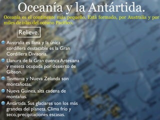 Oceanía y la Antártida.
Oceanía es el continente más pequeño. Está formado, por Australia y por
miles de islas del océano Pacífico.

      Relieve.
 Australia es llana y la única
 cordillera destacable es la Gran
 Cordillera Divisoria.
 Llanura de la Gran cuenca Artesiana
 y meseta ocupada por desierto de
 Gibson.
 Tasmania y Nueva Zelanda son
 montañosas.
 Nueva Guinea, alta cadena de
 montañas.
 Antártida. Sus glaciares son los más
 grandes del planeta. Clima frío y
 seco, precipitaciones escasas.
 