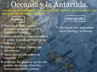 Oceanía y la Antártida.
Oceanía es el continente más pequeño. Está formado, por Australia y por
miles de islas del océano Pacífico.

      Relieve.                                 Hidrografía.
 Australia es llana y la única
 cordillera destacable es la Gran         Los únicos ríos destacables
 Cordillera Divisoria.                    son el Darling y el Murray.
 Llanura de la Gran cuenca Artesiana
 y meseta ocupada por desierto de
 Gibson.
 Tasmania y Nueva Zelanda son
 montañosas.
 Nueva Guinea, alta cadena de
 montañas.
 Antártida. Sus glaciares son los más
 grandes del planeta. Clima frío y
 seco, precipitaciones escasas.
 