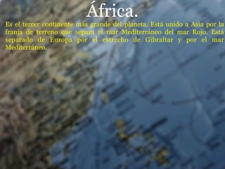 África.
Es el tercer continente más grande del planeta. Está unido a Asia por la
franja de terreno que separa el mar Mediterráneo del mar Rojo. Está
separado de Europa por el estrecho de Gibraltar y por el mar
Mediterráneo.
 
