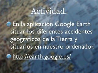 Actividad.
 En la aplicación Google Earth
situar los diferentes accidentes
geográﬁcos de la Tierra y
situarlos en nuestro ordenador.
http://earth.google.es/
 