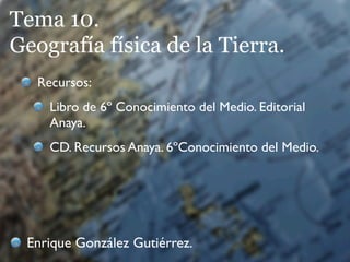 Tema 10.
Geografía física de la Tierra.
   Recursos:
     Libro de 6º Conocimiento del Medio. Editorial
     Anaya.
     CD. Recursos Anaya. 6ºConocimiento del Medio.




 Enrique González Gutiérrez.
 