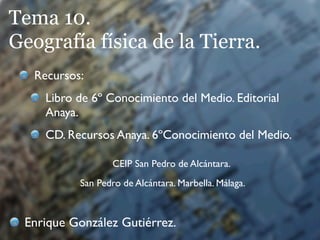 Tema 10.
Geografía física de la Tierra.
   Recursos:
     Libro de 6º Conocimiento del Medio. Editorial
     Anaya.
     CD. Recursos Anaya. 6ºConocimiento del Medio.

                   CEIP San Pedro de Alcántara.
           San Pedro de Alcántara. Marbella. Málaga.



 Enrique González Gutiérrez.
 