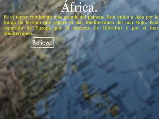 África.
Es el tercer continente más grande del planeta. Está unido a Asia por la
franja de terreno que separa el mar Mediterráneo del mar Rojo. Está
separado de Europa por el estrecho de Gibraltar y por el mar
Mediterráneo.

             Relieve.
 