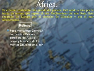 África.
Es el tercer continente más grande del planeta. Está unido a Asia por la
franja de terreno que separa el mar Mediterráneo del mar Rojo. Está
separado de Europa por el estrecho de Gibraltar y por el mar
Mediterráneo.

             Relieve.
      Poco montañoso. Dominan
      las mesetas. Destacan:
      cordillera del Atlas al
      norte, y la cadena de los
      montes Drakensbert al sur.
 