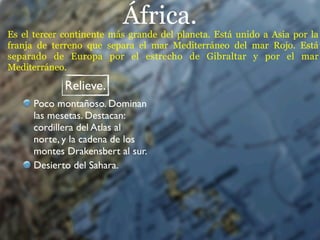 África.
Es el tercer continente más grande del planeta. Está unido a Asia por la
franja de terreno que separa el mar Mediterráneo del mar Rojo. Está
separado de Europa por el estrecho de Gibraltar y por el mar
Mediterráneo.

             Relieve.
      Poco montañoso. Dominan
      las mesetas. Destacan:
      cordillera del Atlas al
      norte, y la cadena de los
      montes Drakensbert al sur.
      Desierto del Sahara.
 
