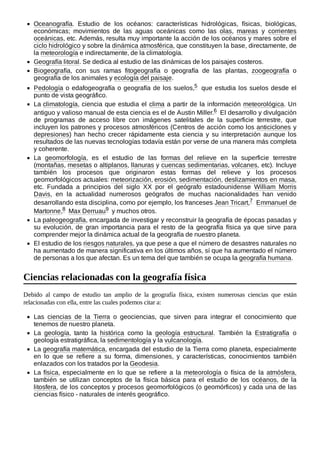Oceanografía. Estudio de los océanos: características hidrológicas, físicas, biológicas,
económicas; movimientos de las aguas oceánicas como las olas, mareas y corrientes
oceánicas, etc. Además, resulta muy importante la acción de los océanos y mares sobre el
ciclo hidrológico y sobre la dinámica atmosférica, que constituyen la base, directamente, de
la meteorología e indirectamente, de la climatología.
Geografía litoral. Se dedica al estudio de las dinámicas de los paisajes costeros.
Biogeografía, con sus ramas fitogeografía o geografía de las plantas, zoogeografía o
geografía de los animales y ecología del paisaje.
Pedología o edafogeografía o geografía de los suelos,5 ​que estudia los suelos desde el
punto de vista geográfico.
La climatología, ciencia que estudia el clima a partir de la información meteorológica. Un
antiguo y valioso manual de esta ciencia es el de Austin Miller.6 ​El desarrollo y divulgación
de programas de acceso libre con imágenes satelitales de la superficie terrestre, que
incluyen los patrones y procesos atmosféricos (Centros de acción como los anticiclones y
depresiones) han hecho crecer rápidamente esta ciencia y su interpretación aunque los
resultados de las nuevas tecnologías todavía están por verse de una manera más completa
y coherente.
La geomorfología, es el estudio de las formas del relieve en la superficie terrestre
(montañas, mesetas o altiplanos, llanuras y cuencas sedimentarias, volcanes, etc). Incluye
también los procesos que originaron estas formas del relieve y los procesos
geomorfológicos actuales: meteorización, erosión, sedimentación, deslizamientos en masa,
etc. Fundada a principios del siglo XX por el geógrafo estadounidense William Morris
Davis, en la actualidad numerosos geógrafos de muchas nacionalidades han venido
desarrollando esta disciplina, como por ejemplo, los franceses Jean Tricart,7 ​Emmanuel de
Martonne,8 ​Max Derruau9 ​y muchos otros.
La paleogeografía, encargada de investigar y reconstruir la geografía de épocas pasadas y
su evolución, de gran importancia para el resto de la geografía física ya que sirve para
comprender mejor la dinámica actual de la geografía de nuestro planeta.
El estudio de los riesgos naturales, ya que pese a que el número de desastres naturales no
ha aumentado de manera significativa en los últimos años, sí que ha aumentado el número
de personas a los que afectan. Es un tema del que también se ocupa la geografía humana.
Debido al campo de estudio tan amplio de la geografía física, existen numerosas ciencias que están
relacionadas con ella, entre las cuales podemos citar a:
Las ciencias de la Tierra o geociencias, que sirven para integrar el conocimiento que
tenemos de nuestro planeta.
La geología, tanto la histórica como la geología estructural. También la Estratigrafía o
geología estratigráfica, la sedimentología y la vulcanología.
La geografía matemática, encargada del estudio de la Tierra como planeta, especialmente
en lo que se refiere a su forma, dimensiones, y características, conocimientos también
enlazados con los tratados por la Geodesia.
La física, especialmente en lo que se refiere a la meteorología o física de la atmósfera,
también se utilizan conceptos de la física básica para el estudio de los océanos, de la
litosfera, de los conceptos y procesos geomorfológicos (o geomórficos) y cada una de las
ciencias físico - naturales de interés geográfico.
Ciencias relacionadas con la geografía física
 