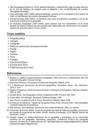Willi Dansgaard (nacido en 1922), paleoclimatologo y cuaternarista, jugó un papel decisivo
en el uso de isótopos de oxígeno para la datación y fue co-identificador de eventos
Dansgaard-Oeschger.
Hans Oeschger (1927-1998), paleoclimatólogo y pionero en la investigación de núcleos de
hielo, co-identificador de eventos Dansgaard-Orschger.
Richard Chorley (1927-2002), un elemento clave para la revolución cuantitativa y el uso de
la teoría de sistemas en la geografía.
Sir Nicholas Shackleton (1937–2006), quien planteó que las oscilaciones en el clima
durante los últimos millones de años podría estar relacionada con variaciones en la relación
orbital y de posición entre la Tierra y el Sol.
Geografía política
Geología
Cartografía
Modos de organización del espacio terrestre
Paisaje
Región
Territorio
Tierra
Ecología
Economía ecológica
Ciencias de la Tierra
Portal:Ciencias de la Tierra
1. Strahler, A. (2008) Visualizing Physical Geography. Wiley and sons in collaboration with The
National Geographic Society. 626 pp.
2. Ediciones Rioduero. Diccionario Rioduero de Geografía. Madrid: 1974
3. F. J. Monkhouse. Diccionario de términos geográficos. Barcelona: Oikos - Tau, Ediciones,
1978, p. 214
4. Vladimir Kotlyokov y Anna Komarova Elsevier´s Dictionary of Geography. Moscow: Elsevier,
2007, p. 543
5. Donald Steila. The Geography of Soils. Englewood Cliffs: Prentice Hall, 1976
6. Austin Miller. Climatología. Barcelona: Editorial Omega, 1955
7. Jean Tricart. La epidermis de la Tierra. Barcelona: Editorial Labor, 1969
8. Emmanuel de Martonne. Tratado de Geografía Física. París: Armand Colin, 1909 (reeditado
y también traducido al castellano)
9. Max Derruau. Geomorfología. Barcelona: Seix y Barral Editores, 1981, 2a. edición
10. Fernández de Enciso, Martín. Suma de geografía que trata de todas las partidas y provincias
del mundo en especial de las Indias. Sevilla: Jacobo Cromberger, 1519. Madrid: edición de
ESTADES, 1948.
11. Horacio Capel. La institucionalización de la geografía y estrategias de la comunidad
científica de los geógrafos. Barcelona: Geocrítica, Cuadernos Críticos de Geografía
Humana, números 8 y 9, abril-mayo de 1977 ([1] (http://www.ub.es/geocrit/geo8.htm) y [2] (htt
p://www.ub.es/geocrit/geo9.htm))
Véase también
Referencias
 