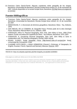 12. Francisco Calvo García-Tornel: Algunas cuestiones sobre geografía de los riesgos.
Barcelona: Universidad de Barcelona, Revista Scripta Nova número 10, 15 de noviembre de
1997. Artículo disponible en la revista Scripta Nova, Barcelona: [3] (http://www.ub.es/geocrit/
sn-10.htm)
Francisco Calvo García-Tornel: Algunas cuestiones sobre geografía de los riesgos.
Barcelona: Universidad de Barcelona, Revista Scripta Nova número 10, 15 de noviembre
de 1997.
MONKHOUSE, F. J. Diccionario de términos geográficos. Barcelona: Oikos - Tau, Editores,
1978.
SAN MIGUEL DE LA CÁMARA, M. Geografía Física. Primera parte de la obra Geología
Física. Barcelona: Manuel Marín & Cía., Editores, 1958.
STRAHLER, Arthur N. Physical Geography. New York: John Wiley & Sons, 1960 (Third
edition). Existe una traducción española de Oikos - Tau Editores, Barcelona: 1974, 2007.
STRAHLER, A. Visualizing Physical Geography. New York: John Wiley & Sons in
collaboration with The National Geographic Society, 2008, 626 pp.
ROJAS, O.(2007). Portal Geografía Física (http://www2.udec.cl/~ocrojas).[en línea].
Universidad de Concepción, Chile.
VLADIMIR KOTLYOKOV y ANNA KOMAROVA Elsevier´s Dictionary of Geography (in
English, Russian, French, Spanish and German). Moscow: Elsevier, 2007.
Obtenido de «https://es.wikipedia.org/w/index.php?title=Geografía_física&oldid=142405964»
Esta página se editó por última vez el 21 mar 2022 a las 03:39.
El texto está disponible bajo la Licencia Creative Commons Atribución Compartir Igual 3.0;
pueden aplicarse
cláusulas adicionales. Al usar este sitio, usted acepta nuestros términos de uso y nuestra política de privacidad.
Wikipedia® es una marca registrada de la Fundación Wikimedia, Inc., una organización sin ánimo de lucro.
Fuentes bibliográficas
 