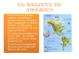 EL RELIEVE DE AMÉRICAPredominan las grandes cadenas montañosas y grandes llanuras . El Oeste está ocupado por la Cadena Costera , las Montañas rocosas o los Andes ( la más larga del mundo ) .En el Este las montañas son menos altas , los montes Apalaches, el macizo de las Guayanas, etc.El centro está ocupado por llanuras como las grandes llanuras del norte .