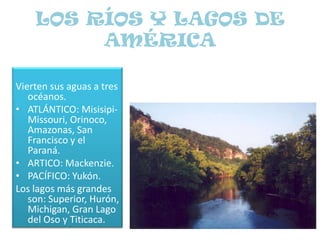 LOS RÍOS Y LAGOS DE AMÉRICA Vierten sus aguas a tres océanos.ATLÁNTICO: Misisipi-Missouri, Orinoco, Amazonas, San Francisco y el Paraná.ARTICO: Mackenzie.PACÍFICO: Yukón.Los lagos más grandes son: Superior, Hurón, Michigan, Gran Lago del Oso y Titicaca.