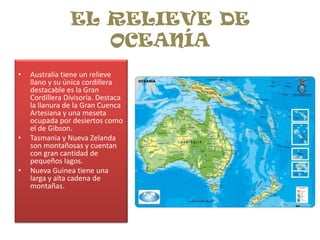 EL RELIEVE DE OCEANÍAAustralia tiene un relieve llano y su única cordillera destacable es la Gran Cordillera Divisoria. Destaca la llanura de la Gran Cuenca Artesiana y una meseta ocupada por desiertos como el de Gibson.Tasmania y Nueva Zelanda son montañosas y cuentan con gran cantidad de pequeños lagos.Nueva Guinea tiene una larga y alta cadena de montañas.