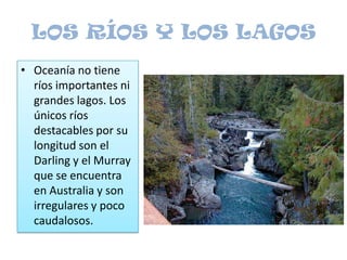 LOS RÍOS Y LOS LAGOSOceanía no tiene ríos importantes ni grandes lagos. Los únicos ríos destacables por su longitud son el Darling y el Murray que se encuentra en Australia y son irregulares y poco caudalosos.