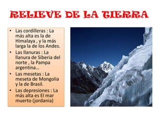 RELIEVE DE LA TIERRALas cordilleras : La más alta es la de Himalaya , y la más larga la de los Andes.Las llanuras : La llanura de Siberia del norte , la Pampa argentina…Las mesetas : La meseta de Mongolia y la de Brasil.Las depresiones : La más alta es El mar muerto (jordania) 