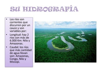 SU HIDROGRAFÍA	Los ríos son corrientes que discurren por un cauce y son variables por:Longitud: hay 2 rios con más de 6.000 Km: Nilo y Amazonas.Caudal: los ríos que más cantidad de agua llevan son: Amazonas, Congo, Nilo y Misisipi.