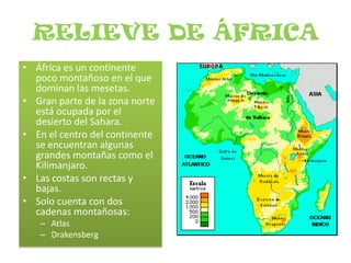RELIEVE DE ÁFRICAÁfrica es un continente poco montañoso en el que dominan las mesetas.Gran parte de la zona norte está ocupada por el desierto del Sahara.En el centro del continente se encuentran algunas grandes montañas como el Kilimanjaro.Las costas son rectas y bajas.Solo cuenta con dos cadenas montañosas:AtlasDrakensberg