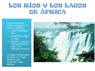 LOS RÍOS Y LOS LAGOS DE ÁFRICALos ríos africanos vierten sus aguas a 3 mares u océanos:MEDITERRÁNEO: NiloATLÁNTICO: Níger y CongoÍNDICO: Limpopo y Zambeze (que da lugar a las cataratas Victoria).Los lagos más grandes de África son: Lago Victoria, Lago Tanganika y lago Malawi.