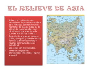 EL RELIEVE DE ASIAAsia es un continente muy montañoso. Su principal cordillera es el Himalaya donde hay varias montañas de mas de 8.000 m. de altitud. La mayor de ellas es el pico Everest que además es la cumbre más alta de la Tierra.También tiene grandes mesetas (Tíbet, Mongolia y Siberia Central), llanuras (Siberia Occidental) y muchas penínsulas (Decán e Indochina).Las costas son muy variadas.También hay grandes archipiélagos (Indonesia, Filipinas y Japón).