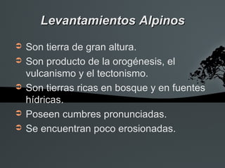 Levantamientos Alpinos
➲   Son tierra de gran altura.
➲   Son producto de la orogénesis, el
    vulcanismo y el tectonismo.
➲   Son tierras ricas en bosque y en fuentes
    hídricas.
➲   Poseen cumbres pronunciadas.
➲   Se encuentran poco erosionadas.
 