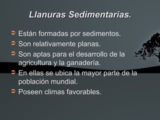 Llanuras Sedimentarias.
➲   Están formadas por sedimentos.
➲   Son relativamente planas.
➲   Son aptas para el desarrollo de la
    agricultura y la ganadería.
➲   En ellas se ubica la mayor parte de la
    población mundial.
➲   Poseen climas favorables.
 