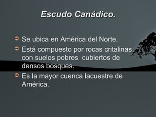 Escudo Canádico.

➲   Se ubica en América del Norte.
➲   Está compuesto por rocas critalinas,
    con suelos pobres cubiertos de
    densos bosques.
➲   Es la mayor cuenca lacuestre de
    América.
 
