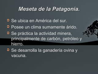 Meseta de la Patagonia.
➲   Se ubica en América del sur.
➲   Posee un clima sumamente árido.
➲   Se práctica la actividad minera,
    principalmente de carbón, petróleo y
    hierro.
➲   Se desarrolla la ganadería ovina y
    vacuna.
 