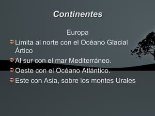 Continentes

                    Europa
➲ Limita al norte con el Océano Glacial
  Ártico
➲ Al sur con el mar Mediterráneo.
➲ Oeste con el Océano Atlántico.
➲ Este con Asia, sobre los montes Urales
 