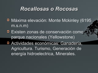 Rocallosas o Rocosas
➲   Máxima elevación: Monte Mckinley (6195
    m.s.n.m)
➲   Existen zonas de conservación como
    parque nacionales (Yellowstone)
➲   Actividades económicas: Ganadería,
    Agricultura. Turismo, Generación de
    energía hidroelectrica, Minerales.
 