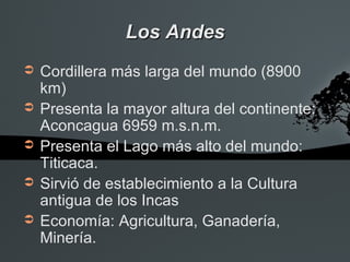 Los Andes
➲   Cordillera más larga del mundo (8900
    km)
➲   Presenta la mayor altura del continente:
    Aconcagua 6959 m.s.n.m.
➲   Presenta el Lago más alto del mundo:
    Titicaca.
➲   Sirvió de establecimiento a la Cultura
    antigua de los Incas
➲   Economía: Agricultura, Ganadería,
    Minería.
 