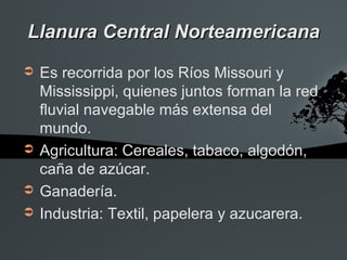 Llanura Central Norteamericana
➲   Es recorrida por los Ríos Missouri y
    Mississippi, quienes juntos forman la red
    fluvial navegable más extensa del
    mundo.
➲   Agricultura: Cereales, tabaco, algodón,
    caña de azúcar.
➲   Ganadería.
➲   Industria: Textil, papelera y azucarera.
 