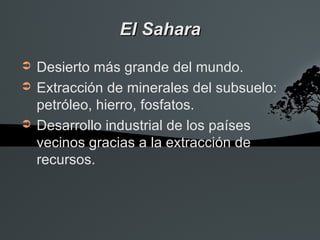 El Sahara
➲   Desierto más grande del mundo.
➲   Extracción de minerales del subsuelo:
    petróleo, hierro, fosfatos.
➲   Desarrollo industrial de los países
    vecinos gracias a la extracción de
    recursos.
 