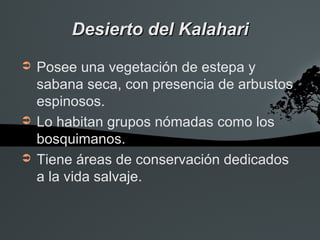 Desierto del Kalahari
➲   Posee una vegetación de estepa y
    sabana seca, con presencia de arbustos
    espinosos.
➲   Lo habitan grupos nómadas como los
    bosquimanos.
➲   Tiene áreas de conservación dedicados
    a la vida salvaje.
 