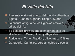 El Valle del Nilo
➲   Presenta el río más largo del mundo. Atravieza
    Egipto, Ruanda, Uganda, Etiopía, Sudán.
➲   La cultura antigua de los Egipcios creció a
    orillas del río.
➲   Se desarrollaron ciudades importantes a su
    alrededor: El Cairo, Gizeh y Alejandria.
➲   Agricultura: Trigo, Algodón, olivo, maíz, Dátiles.
➲   Ganadería: Camellos, cerdos, cabras y ovejas.
 