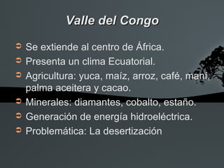 Valle del Congo
➲   Se extiende al centro de África.
➲   Presenta un clima Ecuatorial.
➲   Agricultura: yuca, maíz, arroz, café, maní,
    palma aceitera y cacao.
➲   Minerales: diamantes, cobalto, estaño.
➲   Generación de energía hidroeléctrica.
➲   Problemática: La desertización
 