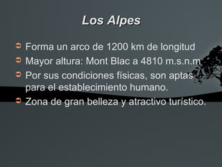 Los Alpes
➲   Forma un arco de 1200 km de longitud
➲   Mayor altura: Mont Blac a 4810 m.s.n.m
➲   Por sus condiciones físicas, son aptas
    para el establecimiento humano.
➲   Zona de gran belleza y atractivo turístico.
 