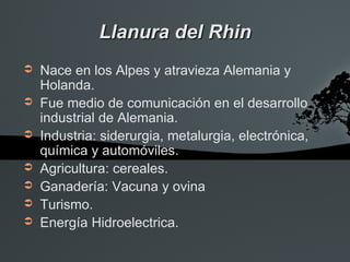 Llanura del Rhin
➲   Nace en los Alpes y atravieza Alemania y
    Holanda.
➲   Fue medio de comunicación en el desarrollo
    industrial de Alemania.
➲   Industria: siderurgia, metalurgia, electrónica,
    química y automóviles.
➲   Agricultura: cereales.
➲   Ganadería: Vacuna y ovina
➲   Turismo.
➲   Energía Hidroelectrica.
 