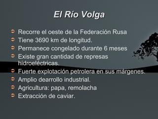 El Río Volga
➲   Recorre el oeste de la Federación Rusa
➲   Tiene 3690 km de longitud.
➲   Permanece congelado durante 6 meses
➲   Existe gran cantidad de represas
    hidroeléctricas.
➲   Fuerte explotación petrolera en sus márgenes.
➲   Amplio dearrollo industrial.
➲   Agricultura: papa, remolacha
➲   Extracción de caviar.
 