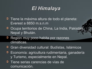 El Himalaya
➲   Tiene la máxima altura de todo el planeta:
    Everest a 8850 m.s.n.m
➲   Ocupa territorios de China, La India, Pakistán,
    Nepal y Bhután.
➲   Región muy poco habita por razones
    climáticas.
➲   Gran diversidad cultural: Budístas, Islámicos
➲   Economía: agricultura rudimentaria, ganadería
    y Turismo, especialmente en Nepal.
➲   Tiene serias carencias de vías de
    comunicación.
 