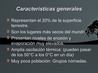 Características generales
➲   Representan el 20% de la superficie
    terrestre.
➲   Son los lugares más secos del mundo.
➲   Presentan niveles de erosión y
    evaporación muy elevados.
➲   Amplia oscilación térmica: (pueden pasar
    de los 50°C a los 0°C en un día)
➲   Muy poca población: Grupos nómadas.
 