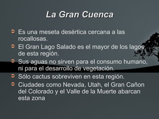 La Gran Cuenca
➲   Es una meseta desértica cercana a las
    rocallosas.
➲   El Gran Lago Salado es el mayor de los lagos
    de esta región.
➲   Sus aguas no sirven para el consumo humano,
    ni para el desarrollo de vegetación.
➲   Sólo cactus sobreviven en esta región.
➲   Ciudades como Nevada, Utah, el Gran Cañon
    del Colorado y el Valle de la Muerte abarcan
    esta zona
 