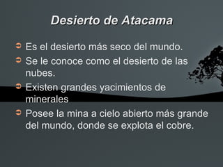 Desierto de Atacama
➲   Es el desierto más seco del mundo.
➲   Se le conoce como el desierto de las
    nubes.
➲   Existen grandes yacimientos de
    minerales
➲   Posee la mina a cielo abierto más grande
    del mundo, donde se explota el cobre.
 