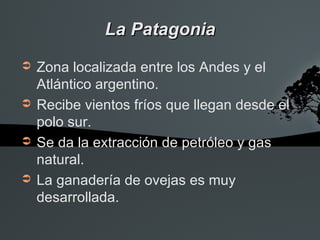 La Patagonia
➲   Zona localizada entre los Andes y el
    Atlántico argentino.
➲   Recibe vientos fríos que llegan desde el
    polo sur.
➲   Se da la extracción de petróleo y gas
    natural.
➲   La ganadería de ovejas es muy
    desarrollada.
 
