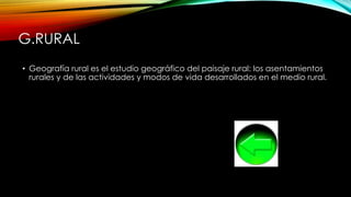 G.RURAL
• Geografía rural es el estudio geográfico del paisaje rural: los asentamientos
rurales y de las actividades y modos de vida desarrollados en el medio rural.
 