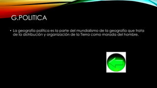 G.POLITICA
• La geografía política es la parte del mundialismo de la geografía que trata
de la distribución y organización de la Tierra como morada del hombre.
 